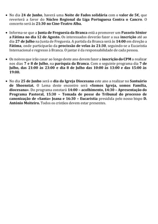  No dia 24 de Junho, haverá uma Noite de Fados solidária com o valor de 5€, que
reverterá a favor do Núcleo Regional da Liga Portuguesa Contra o Cancro. O
concerto será às 21:30 no Cine-Teatro Alba.
 Informa-se que a Junta de Freguesia da Branca está a promover um Passeio Sénior
a Fátima no dia 12 de Agosto. Os interessados deverão fazer a sua inscrição até ao
dia 27 de Julho na Junta de Freguesia. A partida da Branca será às 14:00 em direção a
Fátima, onde participarão da procissão de velas às 21:30, seguindo-se a Eucaristia
Internacional e regresso à Branca. O jantar é da responsabilidade de cada pessoa.
 Os noivosque irão casar ao longo deste ano devem fazer a inscrição do CPM a realizar
nos dias 7 e 8 de Julho, na paróquia da Branca. Com o seguinte programa dia 7 de
Julho, das 21:00 às 23:00 e dia 8 de Julho das 10:00 às 13:00 e das 15:00 às
19:00.
 No dia 25 de Junho será o dia da Igreja Diocesana este ano a realizar no Santuário
de Shoenstat. O Lema deste encontro será «Somos Igreja, somos Família,
diocesana». Do programa constará 14:00 – acolhimento, 14:30 – Apresentação do
Programa Pastoral, 15:30 – Tomada de posse do Tribunal do processo de
canonização de «Santa» Joana e 16:30 – Eucaristia presidida pelo nosso bispo D.
António Moiteiro. Todos os cristãos devem estar presentes.
 