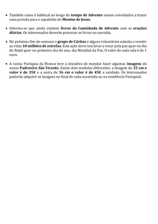  Também como é habitual ao longo do tempo de Advento somos convidados a trazer
uma prenda para o sapatinho do Menino de Jesus.
 Informa-se que ainda existem livros da Caminhada de Advento com as orações
diárias. Os interessados deverão procurar os livros na sacristia.
 No próximo fim-de-semana o grupo de Cáritas e alguns voluntários estarão a vender
as velas 10 milhões de estrelas. Esta ação deve-noslevar a rezar pela paz quer no dia
de Natal quer no primeiro dia do ano, dia Mundial da Paz. O valor de cada vela é de 1
euro.
 A nossa Paróquia da Branca teve a iniciativa de mandar fazer algumas imagens do
nosso Padroeiro São Vicente. Existe dois modelos diferentes: a imagem de 25 cm o
valor é de 35€ e a outra de 36 cm o valor é de 45€ a unidade. Os interessados
poderão adquirir as imagens no final de cada eucaristia ou na residência Paroquial.
 