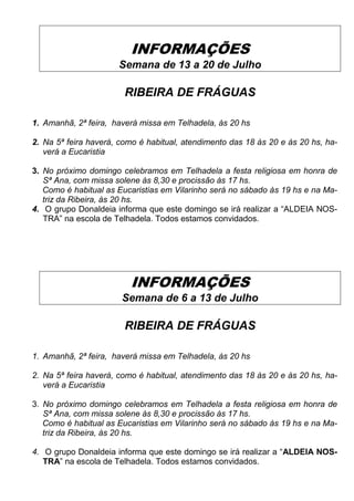 INFORMAÇÕES
Semana de 13 a 20 de Julho
RIBEIRA DE FRÁGUAS
1. Amanhã, 2ª feira, haverá missa em Telhadela, às 20 hs
2. Na 5ª feira haverá, como é habitual, atendimento das 18 às 20 e às 20 hs, ha-
verá a Eucaristia
3. No próximo domingo celebramos em Telhadela a festa religiosa em honra de
Sª Ana, com missa solene às 8,30 e procissão às 17 hs.
Como é habitual as Eucaristias em Vilarinho será no sábado às 19 hs e na Ma-
triz da Ribeira, às 20 hs.
4. O grupo Donaldeia informa que este domingo se irá realizar a “ALDEIA NOS-
TRA” na escola de Telhadela. Todos estamos convidados.
INFORMAÇÕES
Semana de 6 a 13 de Julho
RIBEIRA DE FRÁGUAS
1. Amanhã, 2ª feira, haverá missa em Telhadela, às 20 hs
2. Na 5ª feira haverá, como é habitual, atendimento das 18 às 20 e às 20 hs, ha-
verá a Eucaristia
3. No próximo domingo celebramos em Telhadela a festa religiosa em honra de
Sª Ana, com missa solene às 8,30 e procissão às 17 hs.
Como é habitual as Eucaristias em Vilarinho será no sábado às 19 hs e na Ma-
triz da Ribeira, às 20 hs.
4. O grupo Donaldeia informa que este domingo se irá realizar a “ALDEIA NOS-
TRA” na escola de Telhadela. Todos estamos convidados.
 