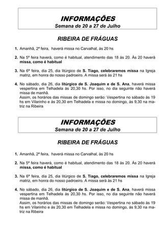 INFORMAÇÕES
Semana de 20 a 27 de Julho
RIBEIRA DE FRÁGUAS
1. Amanhã, 2ª feira, haverá missa no Carvalhal, às 20 hs
2. Na 5ª feira haverá, como é habitual, atendimento das 18 às 20. Às 20 haverá
missa, como é habitual
3. Na 6ª feira, dia 25, dia litúrgico de S. Tiago, celebraremos missa na Igreja
matriz, em honra do nosso padroeiro. A missa será às 21 hs
4. No sábado, dia 26, dia litúrgico de S. Joaquim e de S. Ana, haverá missa
vespertina em Telhadela às 20,30 hs. Por isso, no dia seguinte não haverá
missa de manhã.
Assim, os horários das missas de domingo serão: Vespertina no sábado às 19
hs em Vilarinho e ás 20,30 em Telhadela e missa no domingo, ás 9,30 na ma-
triz na Ribeira
INFORMAÇÕES
Semana de 20 a 27 de Julho
RIBEIRA DE FRÁGUAS
1. Amanhã, 2ª feira, haverá missa no Carvalhal, às 20 hs
2. Na 5ª feira haverá, como é habitual, atendimento das 18 às 20. Às 20 haverá
missa, como é habitual
3. Na 6ª feira, dia 25, dia litúrgico de S. Tiago, celebraremos missa na Igreja
matriz, em honra do nosso padroeiro. A missa será às 21 hs
4. No sábado, dia 26, dia litúrgico de S. Joaquim e de S. Ana, haverá missa
vespertina em Telhadela às 20,30 hs. Por isso, no dia seguinte não haverá
missa de manhã.
Assim, os horários das missas de domingo serão: Vespertina no sábado às 19
hs em Vilarinho e ás 20,30 em Telhadela e missa no domingo, ás 9,30 na ma-
triz na Ribeira
 