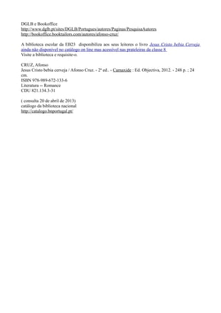 DGLB e Bookoffice
http://www.dglb.pt/sites/DGLB/Portugues/autores/Paginas/PesquisaAutores
http://bookoffice.booktailors.com/autores/afonso-cruz/
A biblioteca escolar da EB23 disponibiliza aos seus leitores o livro Jesus Cristo bebia Cerveja
ainda não disponível no catálogo on line mas acessível nas prateleiras da classe 8
Visite a biblioteca e requisite-o.
CRUZ, Afonso
Jesus Cristo bebia cerveja / Afonso Cruz. - 2ª ed.. - Carnaxide : Ed. Objectiva, 2012. - 248 p. ; 24
cm.
ISBN 978-989-672-133-6
Literatura -- Romance
CDU 821.134.3-31
( consulta 20 de abril de 2013)
catálogo da biblioteca nacional
http://catalogo.bnportugal.pt/
 