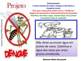 Como prevenir:
                                   A única maneira de evitar a dengue é não deixar o
                                                    mosquito nascer.
                                   Para isso, é necessário acabar com os "criadouros"
                               (lugares de nascimento e desenvolvimento do mosquito).
                                 Portanto, não deixe a água, mesmo limpa, ficar parada
                                             em qualquer tipo de recipiente.
Autora: Simone Helen Drumond




                                      Não deixe acumular água em
                                      pratos de vasos. Substitua a
                                      água dos vasos por areia
                                      grossa umedecida.
                                              Simone Helen Drumond
 