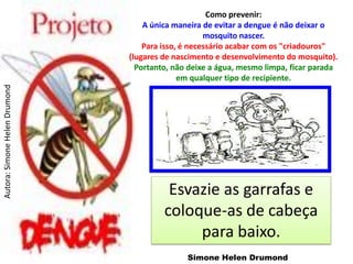 Como prevenir:
                                   A única maneira de evitar a dengue é não deixar o
                                                    mosquito nascer.
                                   Para isso, é necessário acabar com os "criadouros"
                               (lugares de nascimento e desenvolvimento do mosquito).
                                 Portanto, não deixe a água, mesmo limpa, ficar parada
                                             em qualquer tipo de recipiente.
Autora: Simone Helen Drumond




                                         Esvazie as garrafas e
                                        coloque-as de cabeça
                                             para baixo.
                                              Simone Helen Drumond
 