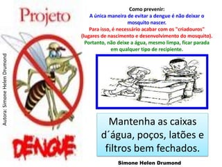 Como prevenir:
                                   A única maneira de evitar a dengue é não deixar o
                                                    mosquito nascer.
                                   Para isso, é necessário acabar com os "criadouros"
                               (lugares de nascimento e desenvolvimento do mosquito).
                                 Portanto, não deixe a água, mesmo limpa, ficar parada
                                             em qualquer tipo de recipiente.
Autora: Simone Helen Drumond




                                         Mantenha as caixas
                                       d´água, poços, latões e
                                        filtros bem fechados.
                                              Simone Helen Drumond
 