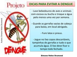 DICAS PARA EVITAR A DENGUE
                                 - Lave bebedouros de aves e animais
                                com escova ou bucha e troque a água
                                   pelo menos uma vez por semana.
Autora: Simone Helen Drumond




                                - Guarde as garrafas vazias de cabeça
                                    para baixo, em local abrigado.

                                        - Fure latas e pneus.

                                  - Jogue no lixo copos descartáveis,
                                 tampinhas de garrafas e tudo o que
                                   acumula água. O lixo deve ficar o
                                         tempo todo fechado.

                                         Simone Helen Drumond
 