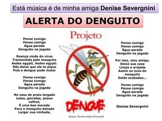 Está música é de minha amiga Denise Severgnini

        ALERTA DO DENGUITO
     Pense comigo
     Pense comigo                                              Pense comigo
      Água parada                                              Pense comigo
   Denguito na jogada                                           Água parada
                                                             Denguito na jogada
   Doença vinda do vírus
Transmitida pelo mosquito                                    Por isso, meu amigo,
Aedes egypti, Aedes egypti.                                     Deixe sua casa
Não deixe que ele te pique                                     Limpa e arejada
 Pois a dengue pode matar                                     Assim os ovos do
                                                                   mosquito
     Pense comigo                                             Estão acabados...
     Pense comigo
      Água parada                                              Pense comigo
   Denguito na jogada                                          Pense comigo
                                                                Água parada
 No vaso de prato largado                                    Denguito na jogada
  Latas, garrafas, pneus
          velhos,
    É uma boa morada                                         Denise Severgnini
 Para o mosquito danado
   Largar sua ninhada.
                              Autora: Simone Helen Drumond
 