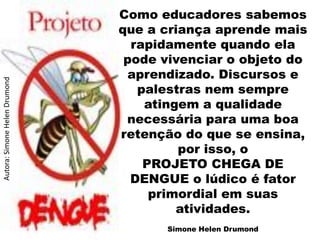 Como educadores sabemos
                               que a criança aprende mais
                                 rapidamente quando ela
                                pode vivenciar o objeto do
                                aprendizado. Discursos e
Autora: Simone Helen Drumond




                                  palestras nem sempre
                                   atingem a qualidade
                                necessária para uma boa
                               retenção do que se ensina,
                                        por isso, o
                                   PROJETO CHEGA DE
                                 DENGUE o lúdico é fator
                                    primordial em suas
                                        atividades.
                                     Simone Helen Drumond
 
