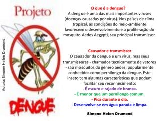 O que é a dengue?
                                 A dengue é uma das mais importantes viroses
                               (doenças causadas por vírus). Nos países de clima
                                    tropical, as condições do meio-ambiente
                               favorecem o desenvolvimento e a proliferação do
                               mosquito Aedes Aegypti, seu principal transmissor.
Autora: Simone Helen Drumond




                                                Causador e transmissor
                                    O causador da dengue é um vírus, mas seus
                               transmissores - chamados tecnicamente de vetores
                                 - são mosquitos do gênero aedes, popularmente
                                   conhecidos como pernilongo da dengue. Este
                                  inseto tem algumas características que podem
                                             facilitar seu reconhecimento:
                                            - É escuro e rajado de branco.
                                       - É menor que um pernilongo comum.
                                                   - Pica durante o dia.
                                     - Desenvolve-se em água parada e limpa.
                                           Simone Helen Drumond
 