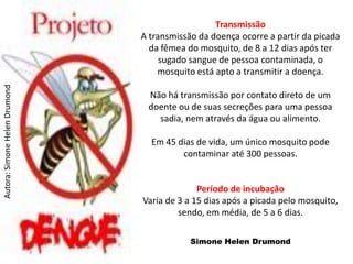Transmissão
                               A transmissão da doença ocorre a partir da picada
                                 da fêmea do mosquito, de 8 a 12 dias após ter
                                    sugado sangue de pessoa contaminada, o
                                   mosquito está apto a transmitir a doença.
Autora: Simone Helen Drumond




                                Não há transmissão por contato direto de um
                                doente ou de suas secreções para uma pessoa
                                  sadia, nem através da água ou alimento.

                                 Em 45 dias de vida, um único mosquito pode
                                        contaminar até 300 pessoas.


                                             Período de incubação
                               Varia de 3 a 15 dias após a picada pelo mosquito,
                                        sendo, em média, de 5 a 6 dias.

                                           Simone Helen Drumond
 