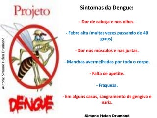 Sintomas da Dengue:

                                       - Dor de cabeça e nos olhos.

                                - Febre alta (muitas vezes passando de 40
                                                  graus).
Autora: Simone Helen Drumond




                                     - Dor nos músculos e nas juntas.

                               - Manchas avermelhadas por todo o corpo.

                                            - Falta de apetite.

                                               - Fraqueza.

                               - Em alguns casos, sangramento de gengiva e
                                                   nariz.

                                         Simone Helen Drumond
 