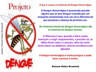O que é e quais os sintomas da Dengue Hemorrágica

                                 A Dengue Hemorrágica é provocada quando
                                 alguém que já teve dengue é picado por um
                               mosquito contaminado com um vírus diferente do
                                   que provocou a doença da primeira vez.
Autora: Simone Helen Drumond




                                Os sintomas iniciais da dengue hemorrágica são
                                        os mesmos da dengue comum.

                                    A diferença é que, quando a febre acaba,
                               começam a surgir sangramentos, a pressão cai, os
                                  lábios ficam roxos e a pessoa, além de sentir
                               fortes dores no abdômen, alterna sonolência com
                                                    agitação.

                                A dengue hemorrágica é muito perigosa e pode
                                           levar a pessoa à morte.

                                           Simone Helen Drumond
 