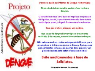 O que é e quais os sintomas da Dengue Hemorrágica

                                  Ainda não foi desenvolvida vacina eficaz contra a
                                                      dengue.

                                O tratamento deve ser à base de repouso e reposição
                                de líquidos. Assim, a pessoa contaminada deve tomar
                                muita água, sucos, e ingerir frutas e verduras frescas.
Autora: Simone Helen Drumond




                                       Para dor e febre, procurar um médico.

                                   Nos casos de dengue hemorrágica o tratamento
                                realizado é de suporte, no sentido de evitar o choque.

                               Não existem vacinas contra a dengue de tal forma que a
                               prevenção é a única arma contra a doença. Toda pessoa
                                que apresentar sintomas da doença deve procurar um
                                   posto de saúde para obter orientação médica.

                                   Evite medicamentos à base de
                                            Salicilatos.
                                             Simone Helen Drumond
 