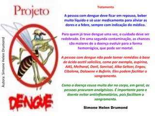 Tratamento

                                A pessoa com dengue deve ficar em repouso, beber
                                muito líquido e só usar medicamento para aliviar as
                                dores e a febre, sempre com indicação do médico.

                               Para quem já teve dengue uma vez, o cuidado deve ser
                               redobrado. Em uma segunda contaminação, as chances
Autora: Simone Helen Drumond




                                   são maiores de a doença evoluir para a forma
                                        hemorrágica, que pode ser mortal.

                               A pessoa com dengue não pode tomar remédios à base
                                de ácido acetil salicílico, como por exemplo, aspirina,
                                  AAS, Melhoral, Doril, Sonrisal, Alka-Seltzer, Engov,
                                 Cibalena, Doloxene e Buferin. Eles podem facilitar o
                                                     sangramento.

                               Como a doença causa muita dor no corpo, em geral, as
                                pessoas procuram analgésicos. É importante para o
                                  doente evitar antiinflamatórios, pois facilitam o
                                                   sangramento.

                                             Simone Helen Drumond
 