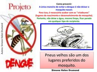 Como prevenir:
                                   A única maneira de evitar a dengue é não deixar o
                                                    mosquito nascer.
                                   Para isso, é necessário acabar com os "criadouros"
                               (lugares de nascimento e desenvolvimento do mosquito).
                                 Portanto, não deixe a água, mesmo limpa, ficar parada
                                             em qualquer tipo de recipiente.
Autora: Simone Helen Drumond




                                        Pneus velhos são um dos
                                          lugares preferidos do
                                               mosquito.
                                              Simone Helen Drumond
 