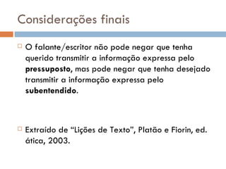 Subentendidos Os subentendidos são insinuações não marcadas lexicalmente. São produzidos durante a interação, por conhecimentos partilhados entre os participantes.  As informações  não são ditas, mas apenas sugeridas, como na frase: “ O mérito e a capacidade não são sempre levados em conta.”  quando dirigida a uma pessoa que tenha acabado de receber uma promoção. 