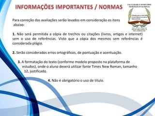 Para correção das avaliações serão levados em consideração os itens
abaixo:
1. Não será permitida a cópia de trechos ou citações (livros, artigos e internet)
sem o uso de referências. Visto que a cópia dos mesmos sem referências é
considerada plágio.
2. Serão considerados erros ortográficos, de pontuação e acentuação.
3. A formatação do texto (conforme modelo proposto na plataforma de .
. estudos), onde o aluno deverá utilizar fonte Times New Roman, tamanho .
. 12, justificado.
4. Não é obrigatório o uso de título.
 