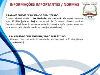 2. PARA OS CURSOS DE MESTRADO E DOUTORADO:
O aluno deverá enviar o tcc (trabalho de conclusão de curso) somente
após 15 dias (quinze dias)de sua matrícula. O mesmo deverá escolher
dentre as disciplinas do curso somente 01 (uma), e após confeccionar seu
tcc e enviar pela plataforma de estudos (modelo de tcc).
3. DURAÇÃO DE CADA MÓDULO / LIVRO PARA ESTUDO:
O tempo para conclusão do estudo de cada livro será de 21 dias. (Limite
. máximo!!!)
 