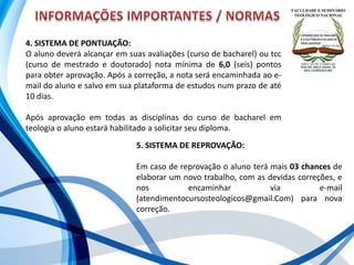 4. SISTEMA DE PONTUAÇÃO:
O aluno deverá alcançar em suas avaliações (curso de bacharel) ou tcc
(curso de mestrado e doutorado) nota mínima de 6,0 (seis) pontos
para obter aprovação. Após a correção, a nota será encaminhada ao e-
mail do aluno e salvo em sua plataforma de estudos num prazo de até
10 dias.
Após aprovação em todas as disciplinas do curso de bacharel em
teologia o aluno estará habilitado a solicitar seu diploma.
5. SISTEMA DE REPROVAÇÃO:
Em caso de reprovação o aluno terá mais 03 chances de
elaborar um novo trabalho, com as devidas correções, e
nos encaminhar via e-mail
(atendimentocursosteologicos@gmail.Com) para nova
correção.
 