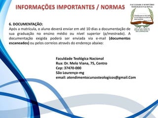 6. DOCUMENTAÇÃO:
Após a matrícula, o aluno deverá enviar em até 10 dias a documentação de
sua graduação no ensino médio ou nível superior (p/mestrado). A
documentação exigida poderá ser enviada via e-mail (documentos
escaneados) ou pelos correios através do endereço abaixo:
Faculdade Teológica Nacional
Rua: Dr. Melo Viana, 75, Centro
Cep: 37470-000
São Lourenço-mg
email: atendimentocursosteologicos@gmail.Com
 