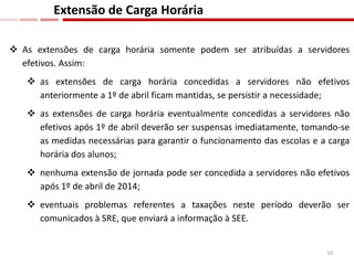  As extensões de carga horária somente podem ser atribuídas a servidores
efetivos. Assim:
 as extensões de carga horária concedidas a servidores não efetivos
anteriormente a 1º de abril ficam mantidas, se persistir a necessidade;
 as extensões de carga horária eventualmente concedidas a servidores não
efetivos após 1º de abril deverão ser suspensas imediatamente, tomando-se
as medidas necessárias para garantir o funcionamento das escolas e a carga
horária dos alunos;
 nenhuma extensão de jornada pode ser concedida a servidores não efetivos
após 1º de abril de 2014;
 eventuais problemas referentes a taxações neste período deverão ser
comunicados à SRE, que enviará a informação à SEE.
Extensão de Carga Horária
10
 