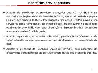  A partir de 1º/04/2014 os servidores alcançados pela ADI n.º 4876 foram
vinculados ao Regime Geral de Previdência Social, tendo sido rodada e paga a
Guia de Recolhimento do FGTS e Informações à Previdência - GFIP relativa a esses
servidores com a competência dos meses de abril, maio e junho, no prazo hábil
estabelecido pelo INSS. Com essa vinculação o Tesouro Estadual despendeu
aproximadamente 40 milhões/mês.
 A partir daquela data, a concessão de benefícios previdenciários (afastamento do
trabalho/auxílio-doença, aposentadoria e pensões) passa a ser competência do
INSS.
 Aplicam-se as regras da Resolução Seplag nº 119/2013 para concessão de
afastamento do trabalho por até 15 dias e caracterização de acidente de trabalho.
Benefícios previdenciários
13
 
