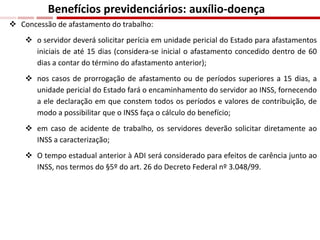 Concessão de afastamento do trabalho:
 o servidor deverá solicitar perícia em unidade pericial do Estado para afastamentos
iniciais de até 15 dias (considera-se inicial o afastamento concedido dentro de 60
dias a contar do término do afastamento anterior);
 nos casos de prorrogação de afastamento ou de períodos superiores a 15 dias, a
unidade pericial do Estado fará o encaminhamento do servidor ao INSS, fornecendo
a ele declaração em que constem todos os períodos e valores de contribuição, de
modo a possibilitar que o INSS faça o cálculo do benefício;
 em caso de acidente de trabalho, os servidores deverão solicitar diretamente ao
INSS a caracterização;
 O tempo estadual anterior à ADI será considerado para efeitos de carência junto ao
INSS, nos termos do §5º do art. 26 do Decreto Federal nº 3.048/99.
Benefícios previdenciários: auxílio-doença
 