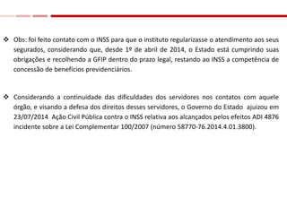  Obs: foi feito contato com o INSS para que o instituto regularizasse o atendimento aos seus
segurados, considerando que, desde 1º de abril de 2014, o Estado está cumprindo suas
obrigações e recolhendo a GFIP dentro do prazo legal, restando ao INSS a competência de
concessão de benefícios previdenciários.
 Considerando a continuidade das dificuldades dos servidores nos contatos com aquele
órgão, e visando a defesa dos direitos desses servidores, o Governo do Estado ajuizou em
23/07/2014 Ação Civil Pública contra o INSS relativa aos alcançados pelos efeitos ADI 4876
incidente sobre a Lei Complementar 100/2007 (número 58770-76.2014.4.01.3800).
 