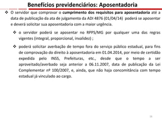  O servidor que comprovar o cumprimento dos requisitos para aposentadoria até a
data de publicação da ata de julgamento da ADI 4876 (01/04/14) poderá se aposentar
e deverá solicitar sua aposentadoria com a maior urgência.
 o servidor poderá se aposentar no RPPS/MG por qualquer uma das regras
vigentes (integral, proporcional, invalidez) ;
 poderá solicitar averbação de tempo fora do serviço público estadual, para fins
de comprovação do direito à aposentadoria em 01.04.2014, por meio de certidão
expedida pelo INSS, Prefeituras, etc., desde que o tempo a ser
aproveitado/averbado seja anterior a 06.11.2007, data de publicação da Lei
Complementar nº 100/2007, e, ainda, que não haja concomitância com tempo
estadual já vinculado ao cargo.
Benefícios previdenciários: Aposentadoria
16
 