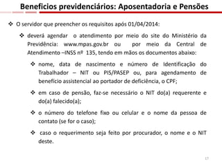  O servidor que preencher os requisitos após 01/04/2014:
 deverá agendar o atendimento por meio do site do Ministério da
Previdência: www.mpas.gov.br ou por meio da Central de
Atendimento –INSS nº 135, tendo em mãos os documentos abaixo:
 nome, data de nascimento e número de Identificação do
Trabalhador – NIT ou PIS/PASEP ou, para agendamento de
benefício assistencial ao portador de deficiência, o CPF;
 em caso de pensão, faz-se necessário o NIT do(a) requerente e
do(a) falecido(a);
 o número do telefone fixo ou celular e o nome da pessoa de
contato (se for o caso);
 caso o requerimento seja feito por procurador, o nome e o NIT
deste.
Beneficios previdenciários: Aposentadoria e Pensões
17
 