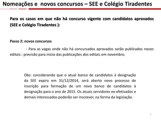 Para os casos em que não há concurso vigente com candidatos aprovados
(SEE e Colégio Tiradentes ):
Passo 2: novos concursos
- Para as vagas onde não há concursados aprovados serão publicados novos
editais : previsão para início das publicações dos editais em novembro.
Nomeações e novos concursos – SEE e Colégio Tiradentes
Obs: considerando que o atual banco de candidatos à designação
da SEE expira em 31/12/2014, será aberto novo processo de
inscrição para formação de um novo banco de candidatos à
designação para o ano de 2015. Os atuais servidores ex-efetivados e
demais interessados poderão ser inscrever, na forma da legislação.
7
 