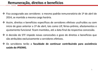  Fica assegurado aos servidores o mesmo padrão remuneratório de 1º de abril de
2014, se mantida a mesma carga horária.
 Assim, direitos e benefícios específicos de servidores efetivos usufruídos ou com
início de gozo anterior a 1º de abril, tais como LIP, férias-prêmio, afastamentos e
ajustamento funcional ficam mantidos, até a data final da respectiva concessão.
 A decisão do STF impede novas concessões e gozo de direitos e benefícios que
são atribuídos exclusivamente a servidores efetivos.
 Os servidores terão a faculdade de continuar contribuindo para assistência
saúde do IPSEMG.
Remuneração, direitos e benefícios
9
 