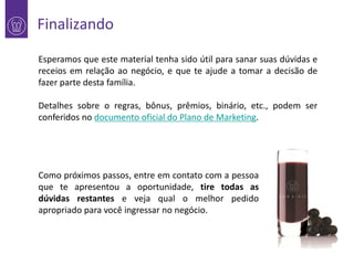 Finalizando
Esperamos que este material tenha sido útil para sanar suas dúvidas e
receios em relação ao negócio, e que te ajude a tomar a decisão de
fazer parte desta família.
Detalhes sobre o regras, bônus, prêmios, binário, etc., podem ser
conferidos no documento oficial do Plano de Marketing.

Como próximos passos, entre em contato com a pessoa
que te apresentou a oportunidade, tire todas as
dúvidas restantes e veja qual o melhor pedido
apropriado para você ingressar no negócio.

 