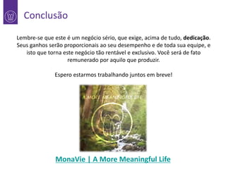 Conclusão
Lembre-se que este é um negócio sério, que exige, acima de tudo, dedicação.
Seus ganhos serão proporcionais ao seu desempenho e de toda sua equipe, e
isto que torna este negócio tão rentável e exclusivo. Você será de fato
remunerado por aquilo que produzir.
Espero estarmos trabalhando juntos em breve!

MonaVie | A More Meaningful Life

 