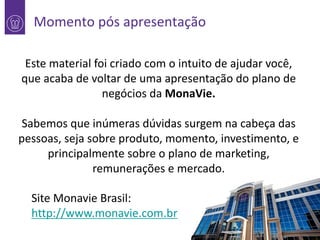 Momento pós apresentação
Este material foi criado com o intuito de ajudar você,
1 que acaba de voltar de uma apresentação do plano de
negócios da MonaVie.

Sabemos que inúmeras dúvidas surgem na cabeça das
pessoas, seja sobre produto, momento, investimento, e
principalmente sobre o plano de marketing,
remunerações e mercado.
Site Monavie Brasil:
http://www.monavie.com.br

 