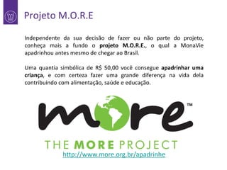 Projeto M.O.R.E
Independente da sua decisão de fazer ou não parte do projeto,
conheça mais a fundo o projeto M.O.R.E., o qual a MonaVie
apadrinhou antes mesmo de chegar ao Brasil.
Uma quantia simbólica de R$ 50,00 você consegue apadrinhar uma
criança, e com certeza fazer uma grande diferença na vida dela
contribuindo com alimentação, saúde e educação.

http://www.more.org.br/apadrinhe

 