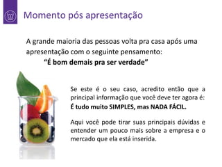 Momento pós apresentação

1

A grande maioria das pessoas volta pra casa após uma
apresentação com o seguinte pensamento:
“É bom demais pra ser verdade”
Se este é o seu caso, acredito então que a
principal informação que você deve ter agora é:
É tudo muito SIMPLES, mas NADA FÁCIL.
Aqui você pode tirar suas principais dúvidas e
entender um pouco mais sobre a empresa e o
mercado que ela está inserida.

 