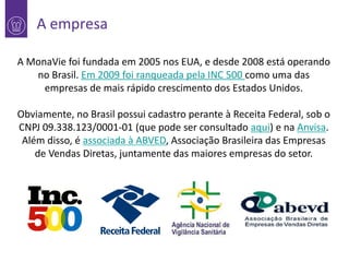 A empresa
A MonaVie foi fundada em 2005 nos EUA, e desde 2008 está operando
1
no Brasil. Em 2009 foi ranqueada pela INC 500 como uma das
empresas de mais rápido crescimento dos Estados Unidos.
Obviamente, no Brasil possui cadastro perante à Receita Federal, sob o
CNPJ 09.338.123/0001-01 (que pode ser consultado aqui) e na Anvisa.
Além disso, é associada à ABVED, Associação Brasileira das Empresas
de Vendas Diretas, juntamente das maiores empresas do setor.

 