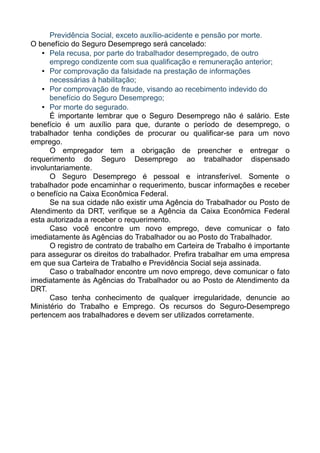 Previdência Social, exceto auxílio-acidente e pensão por morte.
O benefício do Seguro Desemprego será cancelado:
    • Pela recusa, por parte do trabalhador desempregado, de outro
      emprego condizente com sua qualificação e remuneração anterior;
    • Por comprovação da falsidade na prestação de informações
      necessárias à habilitação;
    • Por comprovação de fraude, visando ao recebimento indevido do
      benefício do Seguro Desemprego;
    • Por morte do segurado.
      É importante lembrar que o Seguro Desemprego não é salário. Este
benefício é um auxílio para que, durante o período de desemprego, o
trabalhador tenha condições de procurar ou qualificar-se para um novo
emprego.
      O empregador tem a obrigação de preencher e entregar o
requerimento do Seguro Desemprego ao trabalhador dispensado
involuntariamente.
      O Seguro Desemprego é pessoal e intransferível. Somente o
trabalhador pode encaminhar o requerimento, buscar informações e receber
o benefício na Caixa Econômica Federal.
      Se na sua cidade não existir uma Agência do Trabalhador ou Posto de
Atendimento da DRT, verifique se a Agência da Caixa Econômica Federal
esta autorizada a receber o requerimento.
      Caso você encontre um novo emprego, deve comunicar o fato
imediatamente às Agências do Trabalhador ou ao Posto do Trabalhador.
      O registro de contrato de trabalho em Carteira de Trabalho é importante
para assegurar os direitos do trabalhador. Prefira trabalhar em uma empresa
em que sua Carteira de Trabalho e Previdência Social seja assinada.
      Caso o trabalhador encontre um novo emprego, deve comunicar o fato
imediatamente às Agências do Trabalhador ou ao Posto de Atendimento da
DRT.
      Caso tenha conhecimento de qualquer irregularidade, denuncie ao
Ministério do Trabalho e Emprego. Os recursos do Seguro-Desemprego
pertencem aos trabalhadores e devem ser utilizados corretamente.
 