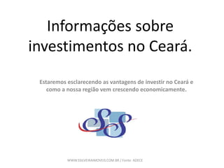 Informações sobre
investimentos no Ceará.
Estaremos esclarecendo as vantagens de investir no Ceará e
como a nossa região vem crescendo economicamente.
WWW.SSILVEIRAIMOVEIS.COM.BR / Fonte: ADECE
 