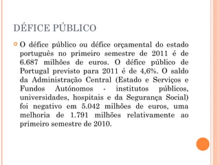 DÉFICE PÚBLICO O défice público ou défice orçamental do estado português no primeiro semestre de 2011 é de 6.687 milhões de euros. O défice público de Portugal previsto para 2011 é de 4,6%. O saldo da Administração Central (Estado e Serviços e Fundos Autónomos - institutos públicos, universidades, hospitais e da Segurança Social) foi negativo em 5.042 milhões de euros, uma melhoria de 1.791 milhões relativamente ao primeiro semestre de 2010. 