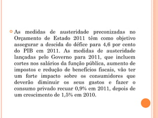 As medidas de austeridade preconizadas no Orçamento de Estado 2011 têm como objetivo assegurar a descida do défice para 4,6 por cento do PIB em 2011. As medidas de austeridade lançadas pelo Governo para 2011, que incluem cortes nos salários da função pública, aumento de impostos e redução de benefícios fiscais, vão ter um forte impacto sobre os consumidores que deverão diminuir os seus gastos e fazer o consumo privado recuar 0,9% em 2011, depois de um crescimento de 1,5% em 2010.  
