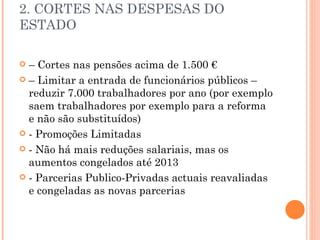 2. CORTES NAS DESPESAS DO ESTADO –  Cortes nas pensões acima de 1.500 € –  Limitar a entrada de funcionários públicos – reduzir 7.000 trabalhadores por ano (por exemplo saem trabalhadores por exemplo para a reforma e não são substituídos) - Promoções Limitadas - Não há mais reduções salariais, mas os aumentos congelados até 2013 - Parcerias Publico-Privadas actuais reavaliadas e congeladas as novas parcerias 