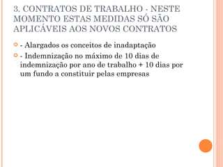 3. CONTRATOS DE TRABALHO - NESTE MOMENTO ESTAS MEDIDAS SÓ SÃO APLICÁVEIS AOS NOVOS CONTRATOS - Alargados os conceitos de inadaptação - Indemnização no máximo de 10 dias de indemnização por ano de trabalho + 10 dias por um fundo a constituir pelas empresas 