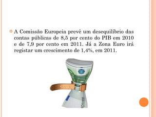 A Comissão Europeia prevê um desequilíbrio das contas públicas de 8,5 por cento do PIB em 2010 e de 7,9 por cento em 2011. Já a Zona Euro irá registar um crescimento de 1,4%, em 2011.  