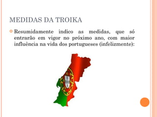 MEDIDAS DA TROIKA Resumidamente  indico as medidas, que só entrarão em vigor no próximo ano, com maior influência na  vida  dos portugueses (infelizmente): 