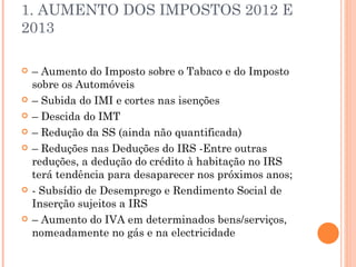 1. AUMENTO DOS IMPOSTOS 2012 E 2013 –  Aumento do Imposto sobre o Tabaco e do Imposto sobre os Automóveis –  Subida do IMI e cortes nas isenções –  Descida do IMT –  Redução da SS (ainda não quantificada) –  Reduções nas Deduções do IRS -Entre outras reduções, a dedução do crédito à habitação no IRS terá tendência para desaparecer nos próximos anos; - Subsídio de Desemprego e Rendimento Social de Inserção sujeitos a IRS –  Aumento do IVA em determinados bens/serviços, nomeadamente no gás e na electricidade 