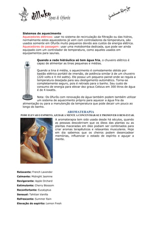 Sistemas de aquecimento
    Aquecedores elétricos: usar no sistema de recirculação da filtração ou das hidros,
    normalmente estes aquecedores já vem com controladores da temperatura, são
    usados somente em Ofurôs muito pequenos devido aos custos da energia elétrica.
    Aquecedores de passagem: usar uma motobomba dedicada, que pode ser ainda
    equipado com um controlador de temperatura, como aqueles usados em
    equipamentos para saunas.

                Quando a rede hidráulica só tem água fria, o chuveiro elétrico é
                capaz de alimentar as tinas pequenas e médias.

                Quando a tina é média, o aquecimento é comodamente obtido por
                bastão elétrico portátil de imersão, de potência similar à de um chuveiro
                (220 volts e 4 mil watts). Ele possui um pequeno painel onde se regula a
                temperatura desejada para seu desligamento automático. Torna-se
                completamente seguro, pois é retirado para o banho. Seu custo de
                consumo de energia para elevar dez graus Celsius em 300 litros de água
                é de 4 kwatts.

              Nota: Os Ofurôs com renovação de água também podem também utilizar
              um sistema de aquecimento próprio para aquecer a água fria da
    alimentação ou para a manutenção da temperatura que pode decair um pouco ao
    longo do banho.
                                      AROMATERAPIA
  PODE ELEVAR O ESPIRITO, AJUDAR A MENTE A CONCENTRAR-SE E PROMOVER O BEM-ESTAR.
                              A aromaterapia tem sido usada desde há séculos, quando
                              as pessoas descobriram que os óleos das plantas ou as
                              plantas maceradas em óleo podiam ser combinados para
                              criar aromas terapêuticos e relaxantes musculares. Hoje
                              em dia sabemos que os cheiros podem desencadear
                              memórias, influenciar o estado de espírito e aguçar a
                              mente.




Relaxante: French Lavender
Calmante: Midnight Jasmine
Revigorante: Apple Orchard
Estimulante: Cherry Blossom
Reconfortante: Eucalyptus
Sensual: Tahitian Vanilla
Refrescante: Summer Rain
Elevação do espírito: Lemon Fresh
 