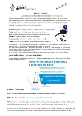 CROMOTERAPIA

  A luz tem uma influência profunda no nosso estado de espírito e paz interior. Tal como todos
  precisamos da luz do sol, beneficiamos também das propriedades específicas das diferentes cores
  do espectro. Cada uma das cores possui um comprimento de onda e uma vibração energética
  próprios, os quais têm efeitos diferentes sobre nós.


  Vermelho: provoca desejos intensos e um entusiasmo de transformação.
  Verde: ajuda-nos a viver e a aceitar o momento tal como é.
  Azul: transmite uma sensação de tranquilidade, paz e satisfação.
  Violeta: suscita um grande anseio de intimidade.
  Verde azulado: fortalece o equilíbrio entre lógica e emoção.
  Púrpura: revigora a criatividade artística e a apreciação das artes.

  A iluminação é um elemento de segurança e uma forma de criar ambiente. Estão disponíveis
  luzes interiores e luzes exteriores opcionais em todos os modelos.
  Nos modelos equipados com a inovadora tecnologia de LEDs, as luzes variáveis do spa permite
  escolher de entre um variado leque de cores vivas: vermelho, verde, azul, violeta, verde azulado,
  roxo e uma sequência rotativa das cores.
  As cores rodam automaticamente ou então pode selecionar uma única cor premindo um botão.

  CARACTERÍSTICAS DE POUPANÇA DE ENERGIA

  A iluminação por LEDs consome menos de 8% da energia utilizada por um sistema de iluminação
  incandescente equivalente.




1- LEDs - Sistema RGB

Como 3 cores combinas pelo sistema RGB transformam-se em milhões de nuances?

RGB = R = Red ou vermelho + G = Green ou verde + B = Blue ou azul


RGB é o sistema de cor utilizado por monitores de computadores, televisões, projetores e máquinas fotográficas
digitais. Este sistema usa somente o vermelho o verde e o azul para compor todas as outras cores.


Nos Alba LEDs 3W também utilizamos esta tecnologia. Combinamos três LEDs de potência, de 1 watt cada. São
3 watts no total. Um vermelho, um verde e um azul e assim formamos nuances quase ilimitadas de cores.
 