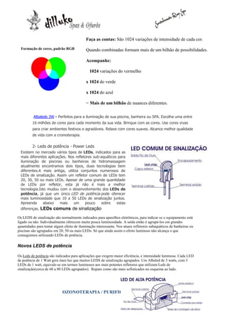 Faça as contas: São 1024 variações de intensidade de cada cor.
  Formação de cores, padrão RGB             Quando combinadas formam mais de um bilhão de possibilidades.

                                            Acompanhe:

                                               1024 variações do vermelho

                                            x 1024 do verde

                                            x 1024 do azul

                                            = Mais de um bilhão de nuances diferentes.

          Albaleds 3W - Perfeitos para a iluminação de sua piscina, banheira ou SPA. Escolha uma entre
         16 milhões de cores para cada momento da sua vida. Brinque com as cores. Use cores vivas
         para criar ambientes festivos e agradáveis. Relaxe com cores suaves. Alcance melhor qualidade
         de vida com a cromoterapia.

         2- Leds de potência - Power Leds
  Existem no mercado vários tipos de LEDs, indicados para as
  mais diferentes aplicações. Nos refletores sub-aquáticos para
  iluminação de piscinas ou banheiras de hidromassagem
  atualmente encontramos dois tipos, duas tecnologias bem
  diferentes.A mais antiga, utiliza conjuntos numerosos de
  LEDs de sinalização. Assim um refletor comum de LEDs tem
  20, 30, 50 ou mais LEDs. Apesar de uma grande quantidade
  de LEDs por refletor, esta já não é mais a melhor
  tecnologia.Isto mudou com o desenvolvimento dos LEDs de
  potência, já que um único LED de potência pode oferecer
  mais luminosidade que 10 a 50 LEDs de sinalização juntos.
  Apreenda      abaixo   mais    um     pouco    sobre    estas
  diferenças.   LEDs comuns de sinalização
Os LEDS de sinalização são normalmente indicados para aparelhos eletrônicos, para indicar se o equipamento está
ligado ou não. Individualmente oferecem muito pouca luminosidade. A saída então é agrupá-los em grandes
quantidades para tentar algum efeito de iluminação interessante. Nos atuais refletores subaquáticos de banheiras ou
piscinas são agrupados em 20, 50 ou mais LEDs. Só que ainda assim o efeito luminoso não alcança o que
conseguimos utilizando LEDs de potência.

Novos LEDS de potência

Os Leds de potência são indicados para aplicações que exigem maior eficiência, e intensidade luminosa. Cada LED
de potência de 1 Watt gera mais luz que muitos LEDS de sinalização agrupados. Um Albaled de 3 watts, com 3
LEDs de 1 watt, equivale-se em termos luminosos aos mais potentes refletores que utilizam Leds de
sinalização(cerca de 60 a 80 LEDs agrupados). Repare como são mais sofisticados no esquema ao lado.




                             OZONOTERAPIA / PURIFICAÇÃO
 