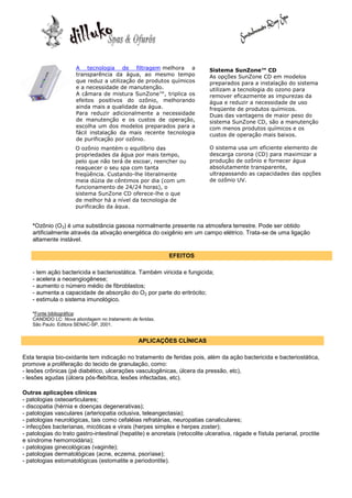 A tecnologia de filtragem melhora a                   Sistema SunZone™ CD
                      transparência da água, ao mesmo tempo                 As opções SunZone CD em modelos
                      que reduz a utilização de produtos químicos           preparados para a instalação do sistema
                      e a necessidade de manutenção.                        utilizam a tecnologia do ozono para
                      A câmara de mistura SunZone™, triplica os             remover eficazmente as impurezas da
                      efeitos positivos do ozônio, melhorando               água e reduzir a necessidade de uso
                      ainda mais a qualidade da água.                       freqüente de produtos químicos.
                      Para reduzir adicionalmente a necessidade             Duas das vantagens de maior peso do
                      de manutenção e os custos de operação,                sistema SunZone CD, são a manutenção
                      escolha um dos modelos preparados para a              com menos produtos químicos e os
                      fácil instalação da mais recente tecnologia           custos de operação mais baixos.
                      de purificação por ozônio.
                      O ozônio mantém o equilíbrio das                      O sistema usa um eficiente elemento de
                      propriedades da água por mais tempo,                  descarga corona (CD) para maximizar a
                      pelo que não terá de escoar, reencher ou              produção de ozônio e fornecer água
                      reaquecer o seu spa com tanta                         absolutamente transparente,
                      freqüência. Custando-lhe literalmente                 ultrapassando as capacidades das opções
                      meia dúzia de cêntimos por dia (com um                de ozônio UV.
                      funcionamento de 24/24 horas), o
                      sistema SunZone CD oferece-lhe o que
                      de melhor há a nível da tecnologia de
                      purificação da água.


    *Ozônio (O3) é uma substância gasosa normalmente presente na atmosfera terrestre. Pode ser obtido
    artificialmente através da ativação energética do oxigênio em um campo elétrico. Trata-se de uma ligação
    altamente instável.

                                                            EFEITOS

    - tem ação bactericida e bacteriostática. Também viricida e fungicida;
    - acelera a neoangiogênese;
    - aumento o número médio de fibroblastos;
    - aumenta a capacidade de absorção do O2 por parte do eritrócito;
    - estimula o sistema imunológico.

    *Fonte bibliográfica:
    CANDIDO LC: Nova abordagem no tratamento de feridas.
    São Paulo: Editora SENAC-SP, 2001.


                                                 APLICAÇÕES CLÍNICAS

Esta terapia bio-oxidante tem indicação no tratamento de feridas pois, além da ação bactericida e bacteriostática,
promove a proliferação do tecido de granulação, como:
- lesões crônicas (pé diabético, ulcerações vasculogênicas, úlcera da pressão, etc),
- lesões agudas (úlcera pós-flebítica, lesões infectadas, etc).

Outras aplicações clínicas
- patologias osteoarticulares;
- discopatia (hérnia e doenças degenerativas);
- patologias vasculares (arteriopatia oclusiva, teleangectasia);
- patologias neurológicas, tais como cefaléias refratárias, neuropatias canaliculares;
- infecções bacterianas, micóticas e virais (herpes simplex e herpes zoster);
- patologias do trato gastro-intestinal (hepatite) e anoretais (retocolite ulcerativa, rágade e fístula perianal, proctite
e síndrome hemorroidária);
- patologias ginecológicas (vaginite);
- patologias dermatológicas (acne, eczema, psoríase);
- patologias estomatológicas (estomatite e periodontite).
 